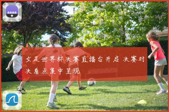 女足世界杯决赛直播台开启 决赛对决看点集中呈现