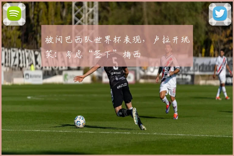 被问巴西队世界杯表现,卢拉开玩笑:考虑“签下”梅西