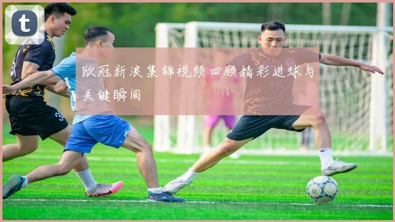 欧冠新浪集锦视频回顾精彩进球与关键瞬间