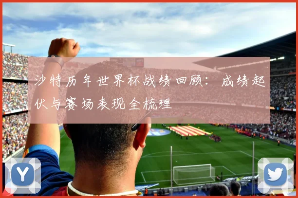 沙特历年世界杯战绩回顾:成绩起伏与赛场表现全梳理