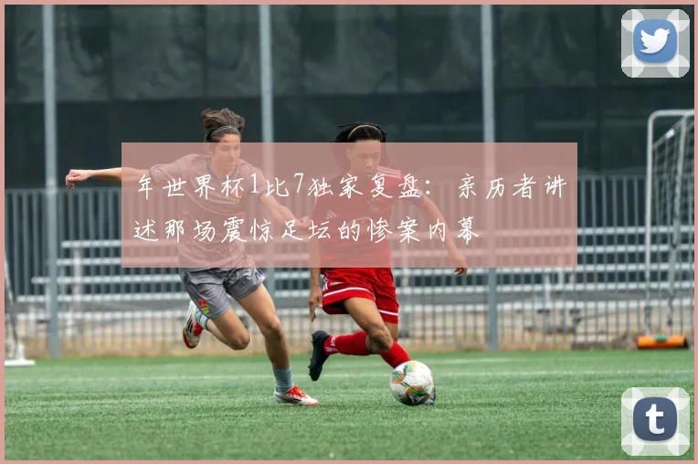 年世界杯1比7独家复盘：亲历者讲述那场震惊足坛的惨案内幕