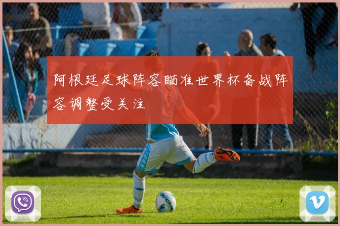 阿根廷足球阵容瞄准世界杯备战阵容调整受关注