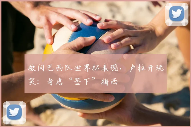 被问巴西队世界杯表现，卢拉开玩笑：考虑“签下”梅西
