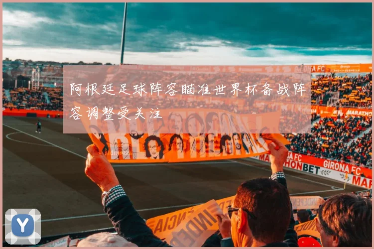 阿根廷足球阵容瞄准世界杯备战阵容调整受关注