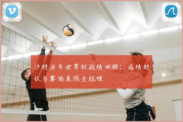 沙特历年世界杯战绩回顾：成绩起伏与赛场表现全梳理